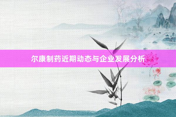 尔康制药近期动态与企业发展分析